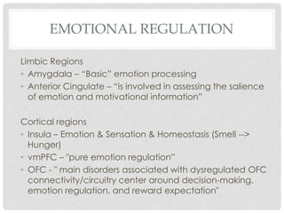 EMOTIONAL REGULATION
Limbic Regions
• Amygdala – “Basic” emotion processing
• Anterior Cingulate – “is involved in assessing the salience
of emotion and motivational information”
Cortical regions
• Insula – Emotion & Sensation & Homeostasis (Smell -->
Hunger)
• vmPFC – "pure emotion regulation”
• OFC - " main disorders associated with dysregulated OFC
connectivity/circuitry center around decision-making,
emotion regulation, and reward expectation"
 
