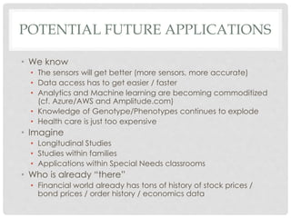 POTENTIAL FUTURE APPLICATIONS
• We know
• The sensors will get better (more sensors, more accurate)
• Data access has to get easier / faster
• Analytics and Machine learning are becoming commoditized
(cf. Azure/AWS and Amplitude.com)
• Knowledge of Genotype/Phenotypes continues to explode
• Health care is just too expensive
• Imagine
• Longitudinal Studies
• Studies within families
• Applications within Special Needs classrooms
• Who is already “there”
• Financial world already has tons of history of stock prices /
bond prices / order history / economics data
 