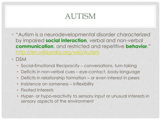 AUTISM
• “Autism is a neurodevelopmental disorder characterized
by impaired social interaction, verbal and non-verbal
communication, and restricted and repetitive behavior.”
http://en.wikipedia.org/wiki/Autism
• DSM
• Social-Emotional Reciprocity – conversations, turn-taking
• Deficits in non-verbal cues – eye-contact, body-language
• Deficits in relationship formation – or even interest in peers
• Insistence on sameness – inflexibility
• Fixated Interests
• Hyper- or hypo-reactivity to sensory input or unusual interests in
sensory aspects of the environment
 