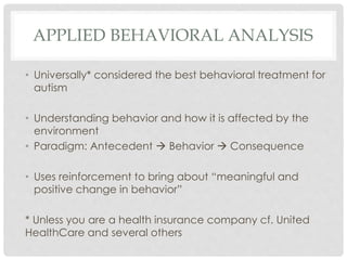 APPLIED BEHAVIORAL ANALYSIS
• Universally* considered the best behavioral treatment for
autism
• Understanding behavior and how it is affected by the
environment
• Paradigm: Antecedent  Behavior  Consequence
• Uses reinforcement to bring about “meaningful and
positive change in behavior”
* Unless you are a health insurance company cf. United
HealthCare and several others
 