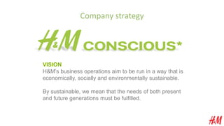 Company strategy
VISION
H&M’s business operations aim to be run in a way that is
economically, socially and environmentally sustainable.
By sustainable, we mean that the needs of both present
and future generations must be fulfilled.
 
