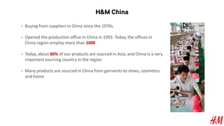 H&M China
− Buying from suppliers in China since the 1970s.
− Opened the production office in China in 1993. Today, the offices in
China region employ more than 1000
− Today, about 80% of our products are sourced in Asia, and China is a very
important sourcing country in the region
− Many products are sourced in China from garments to shoes, cosmetics
and home
 