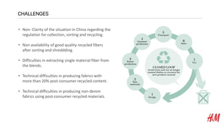 CHALLENGES
• Non- Clarity of the situation in China regarding the
regulation for collection, sorting and recycling.
• Non availability of good quality recycled fibers
after sorting and shreddding.
• Difficulties in extracting single material fiber from
the blends.
• Technical difficulties in producing fabrics with
more than 20% post-consumer recycled content.
• Technical difficulties in producing non-denim
fabrics using post-consumer recycled materials.
 