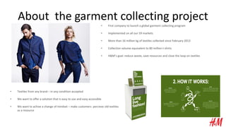 About the garment collecting project
• First company to launch a global garment collecting program
• Implemented on all our 59 markets
• More than 16 million kg of textiles collected since February 2013
• Collection volume equivalent to 80 million t-shirts
• H&M’s goal: reduce waste, save resources and close the loop on textiles
• Textiles from any brand – in any condition accepted
• We want to offer a solution that is easy to use and easy accessible
• We want to achive a change of mindset – make customers percieve old textiles
as a resource
 