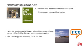 FROM STORE TO RECYCLING PLANT
• Customers bring their end-of-life textiles to our stores
• The textiles are exchanged for a voucher
• When the containers are full they are collected from our stores by our
partner I:Collect(I:CO) and brought to the nearest sorting plant
• I:CO has sorting plants in Germany, The US and India
 