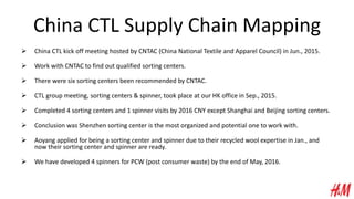 China CTL Supply Chain Mapping
 China CTL kick off meeting hosted by CNTAC (China National Textile and Apparel Council) in Jun., 2015.
 Work with CNTAC to find out qualified sorting centers.
 There were six sorting centers been recommended by CNTAC.
 CTL group meeting, sorting centers & spinner, took place at our HK office in Sep., 2015.
 Completed 4 sorting centers and 1 spinner visits by 2016 CNY except Shanghai and Beijing sorting centers.
 Conclusion was Shenzhen sorting center is the most organized and potential one to work with.
 Aoyang applied for being a sorting center and spinner due to their recycled wool expertise in Jan., and
now their sorting center and spinner are ready.
 We have developed 4 spinners for PCW (post consumer waste) by the end of May, 2016.
 