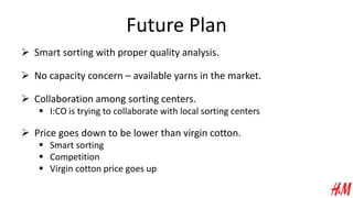Future Plan
 Smart sorting with proper quality analysis.
 No capacity concern – available yarns in the market.
 Collaboration among sorting centers.
 I:CO is trying to collaborate with local sorting centers
 Price goes down to be lower than virgin cotton.
 Smart sorting
 Competition
 Virgin cotton price goes up
 