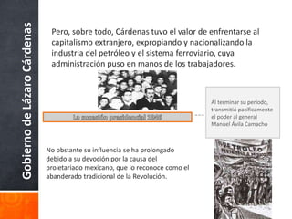 GobiernodeLázaroCárdenas Pero, sobre todo, Cárdenas tuvo el valor de enfrentarse al
capitalismo extranjero, expropiando y nacionalizando la
industria del petróleo y el sistema ferroviario, cuya
administración puso en manos de los trabajadores.
Al terminar su período,
transmitió pacíficamente
el poder al general
Manuel Ávila Camacho
No obstante su influencia se ha prolongado
debido a su devoción por la causa del
proletariado mexicano, que lo reconoce como el
abanderado tradicional de la Revolución.
 