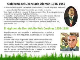 Su principal preocupación fue la elevación económica y cultural del pueblo mexicano,
aprovechando el clima de tranquilidad que reinaba en el país.
Todo el país se cubrió de escuelas. de dispensarios médicos de presas y carreteras y
se construyo la magnifica Ciudad Universitaria.
Se procedió a la rehabilitación de los ferrocarriles nacionales: se creó el Banco
del Ejército y el Agrícola Ganadero, se reorganizó la industria azucarera,
se estableció la Comisión Nacional del maíz, se puso en servicio la planta
hidreléctrica de Ixtapantongo, y se terminaron las refinerías de Poza Rica, Ver.,
y Salamanca. Gto.
El régimen de Don Adolfo Ruíz Cortines 1952-1958
Gobierno del Licenciado Alemán 1946-1952
Su gobierno procuró consolidar la recia estructura económica
política y social de la República, establecida por los regímenes
anteriores.
Su labor se tradujo en grandes obras de beneficio colectivo:
construcción de escuelas y hospitales: nuevas carreteras y
ferrocarriles: rescate de varios latifundios y creación de la riqueza
avícola; mejoramiento general de los salarios, aunque el nivel de
vida del pueblo continuó bajando por el alza de los precios y la
reducción del valor adquisitivo de la moneda.
 