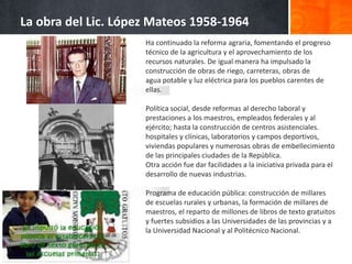 La obra del Lic. López Mateos 1958-1964
Ha continuado la reforma agraria, fomentando el progreso
técnico de la agricultura y el aprovechamiento de los
recursos naturales. De igual manera ha impulsado la
construcción de obras de riego, carreteras, obras de
agua potable y luz eléctrica para los pueblos carentes de
ellas.
Política social, desde reformas al derecho laboral y
prestaciones a los maestros, empleados federales y al
ejército; hasta la construcción de centros asistenciales.
hospitales y clínicas, laboratorios y campos deportivos,
viviendas populares y numerosas obras de embellecimiento
de las principales ciudades de la República.
Otra acción fue dar facilidades a la iniciativa privada para el
desarrollo de nuevas industrias.
Programa de educación pública: construcción de millares
de escuelas rurales y urbanas, la formación de millares de
maestros, el reparto de millones de libros de texto gratuitos
y fuertes subsidios a las Universidades de las provincias y a
la Universidad Nacional y al Politécnico Nacional.
 