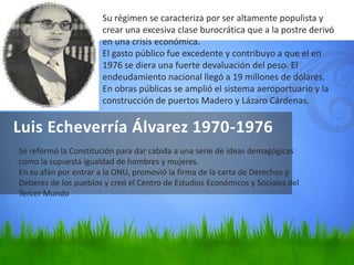 Luis Echeverría Álvarez 1970-1976
Su régimen se caracteriza por ser altamente populista y
crear una excesiva clase burocrática que a la postre derivó
en una crisis económica.
El gasto público fue excedente y contribuyo a que el en
1976 se diera una fuerte devaluación del peso. El
endeudamiento nacional llegó a 19 millones de dólares.
En obras públicas se amplió el sistema aeroportuario y la
construcción de puertos Madero y Lázaro Cárdenas.
Se reformó la Constitución para dar cabida a una serie de ideas demagógicas
como la supuesta igualdad de hombres y mujeres.
En su afán por entrar a la ONU, promovió la firma de la carta de Derechos y
Deberes de los pueblos y creó el Centro de Estudios Económicos y Sociales del
Tercer Mundo
 