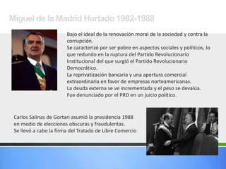 Miguel de la Madrid Hurtado 1982-1988
Bajo el ideal de la renovación moral de la sociedad y contra la
corrupción.
Se caracterizó por ser pobre en aspectos sociales y políticos, lo
que redundo en la ruptura del Partido Revolucionario
Institucional del que surgió el Partido Revolucionario
Democrático.
La reprivatización bancaria y una apertura comercial
extraordinaria en favor de empresas norteamericanas.
La deuda externa se ve incrementada y el peso se devalúa.
Fue denunciado por el PRD en un juicio político.
Carlos Salinas de Gortari asumió la presidencia 1988
en medio de elecciones obscuras y fraudulentas.
Se llevó a cabo la firma del Tratado de Libre Comercio
 