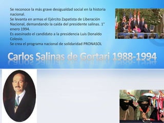 .Se reconoce la más grave desigualdad social en la historia
nacional.
Se levanta en armas el Ejército Zapatista de Liberación
Nacional, demandando la caída del presidente salinas. 1°
enero 1994.
Es asesinado el candidato a la presidencia Luis Donaldo
Colosio.
Se crea el programa nacional de solidaridad PRONASOL
 