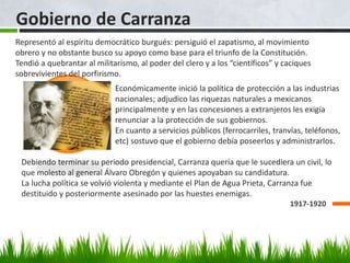 Gobierno de Carranza
1917-1920
Representó al espíritu democrático burgués: persiguió el zapatismo, al movimiento
obrero y no obstante busco su apoyo como base para el triunfo de la Constitución.
Tendió a quebrantar al militarismo, al poder del clero y a los “científicos” y caciques
sobrevivientes del porfirismo.
Económicamente inició la política de protección a las industrias
nacionales; adjudico las riquezas naturales a mexicanos
principalmente y en las concesiones a extranjeros les exigía
renunciar a la protección de sus gobiernos.
En cuanto a servicios públicos (ferrocarriles, tranvías, teléfonos,
etc) sostuvo que el gobierno debía poseerlos y administrarlos.
Debiendo terminar su periodo presidencial, Carranza quería que le sucediera un civil, lo
que molesto al general Álvaro Obregón y quienes apoyaban su candidatura.
La lucha política se volvió violenta y mediante el Plan de Agua Prieta, Carranza fue
destituido y posteriormente asesinado por las huestes enemigas.
 