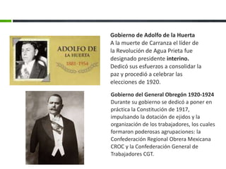 Gobierno del General Obregón 1920-1924
Durante su gobierno se dedicó a poner en
práctica la Constitución de 1917,
impulsando la dotación de ejidos y la
organización de los trabajadores, los cuales
formaron poderosas agrupaciones: la
Confederación Regional Obrera Mexicana
CROC y la Confederación General de
Trabajadores CGT.
Gobierno de Adolfo de la Huerta
A la muerte de Carranza el líder de
la Revolución de Agua Prieta fue
designado presidente interino.
Dedicó sus esfuerzos a consolidar la
paz y procedió a celebrar las
elecciones de 1920.
 