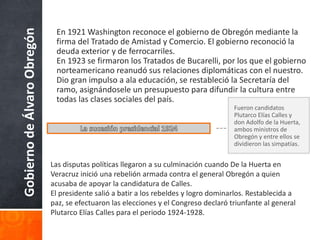 GobiernodeÁlvaroObregón En 1921 Washington reconoce el gobierno de Obregón mediante la
firma del Tratado de Amistad y Comercio. El gobierno reconoció la
deuda exterior y de ferrocarriles.
En 1923 se firmaron los Tratados de Bucarelli, por los que el gobierno
norteamericano reanudó sus relaciones diplomáticas con el nuestro.
Dio gran impulso a ala educación, se restableció la Secretaría del
ramo, asignándosele un presupuesto para difundir la cultura entre
todas las clases sociales del país.
Fueron candidatos
Plutarco Elías Calles y
don Adolfo de la Huerta,
ambos ministros de
Obregón y entre ellos se
dividieron las simpatías.
Las disputas políticas llegaron a su culminación cuando De la Huerta en
Veracruz inició una rebelión armada contra el general Obregón a quien
acusaba de apoyar la candidatura de Calles.
El presidente salió a batir a los rebeldes y logro dominarlos. Restablecida a
paz, se efectuaron las elecciones y el Congreso declaró triunfante al general
Plutarco Elías Calles para el periodo 1924-1928.
 