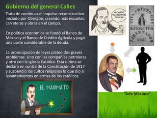 Trato de continuar el impulso reconstructivo
iniciado por Obregón, creando más escuelas,
carreteras y obras en el campo.
En política económica se fundó el Banco de
México y el Banco de Crédito Agrícola y pagó
una parte considerable de la deuda.
La promulgación de leyes plateó dos graves
problemas: Uno con las compañías petroleras
y otro con la Iglesia Católica. Esta ultima se
declaró en contra de la Constitución de 1917
y suspendió los cultos religiosos lo que dio a
levantamientos en armas de los católicos.
Gobierno del general Calles
“Jefe Máximo”
 