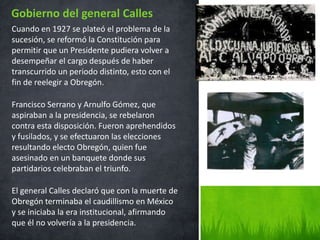Cuando en 1927 se plateó el problema de la
sucesión, se reformó la Constitución para
permitir que un Presidente pudiera volver a
desempeñar el cargo después de haber
transcurrido un periodo distinto, esto con el
fin de reelegir a Obregón.
Francisco Serrano y Arnulfo Gómez, que
aspiraban a la presidencia, se rebelaron
contra esta disposición. Fueron aprehendidos
y fusilados, y se efectuaron las elecciones
resultando electo Obregón, quien fue
asesinado en un banquete donde sus
partidarios celebraban el triunfo.
El general Calles declaró que con la muerte de
Obregón terminaba el caudillismo en México
y se iniciaba la era institucional, afirmando
que él no volvería a la presidencia.
Gobierno del general Calles
 