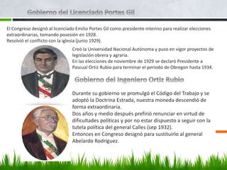 El Congreso designó al licenciado Emilio Portes Gil como presidente interino para realizar elecciones
extraordinarias, tomando posesión en 1928.
Resolvió el conflicto con la iglesia (junio 1929).
Creó la Universidad Nacional Autónoma y puso en vigor proyectos de
legislación obrera y agraria.
En las elecciones de noviembre de 1929 se declaró Presidente a
Pascual Ortiz Rubio para terminar el periodo de Obregon hasta 1934.
Durante su gobierno se promulgó el Código del Trabajo y se
adoptó la Doctrina Estrada, nuestra moneda descendió de
forma extraordinaria.
Dos años y medio después prefirió renunciar en virtud de
dificultades políticas y por no estar dispuesto a seguir con la
tutela política del general Calles (sep 1932).
Entonces en Congreso designó para sustituirlo al general
Abelardo Rodríguez.
 