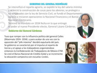 Se intensificó el reparto agrario, se expidió la ley del salario mínimo
y se inició la construcción de casas para los obreros; se protegió a
los empleados con la ley de Servicio Civil, se fundó el Departamento
Agrario e iniciaron operaciones la Nacional Financiera y el Banco
Nacional Hipotecario.
Terminó su mandato en 1934 fecha en la que entregó
el poder al nuevo Presidente electo, General Lázaro Cárdenas.
Tuvo que romper con la influencia política del general Calles
(Maximato 1924- 1934) y para acabar de una vez con la
oposición del “jefe máximo” decidió expulsarlo del país.
Se gobierno se caracterizó por el impulso al reparto de
tierras y el apoyo a los trabajadores organizándose
entonces la Confederación de Trabajadores de México CTM.
Se creó el Banco Nacional de Crédito Ejidal y se incremento
la educación campesina con escuelas rurales.
 