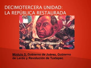 DECIMOTERCERA UNIDAD:
LA REPÚBLICA RESTAURADA
Módulo 5: Gobierno de Juárez, Gobierno
de Lerdo y Revolución de Tuxtepec.
 