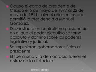  Ocupo el cargo de presidente de
México el 5 de mayo de 1877 al 22 de
mayo de 1911, salvo 4 años en los que
permitió la presidencia a Manuel
González.
 Díaz instauró un centralismo presidencial
en el que el poder ejecutivo se torno
absoluto y dominó sobre los poderes
legislativo y judicial.
 Se impusieron gobernadores fieles al
presidente.
 El liberalismo y la democracia fueron el
disfraz de la dictadura.
11
 