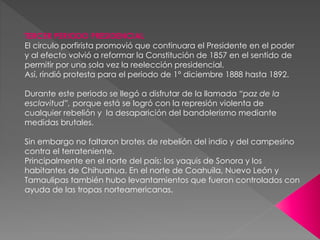 TERCER PERIODO PRESIDENCIAL
El circulo porfirista promovió que continuara el Presidente en el poder
y al efecto volvió a reformar la Constitución de 1857 en el sentido de
permitir por una sola vez la reelección presidencial.
Así, rindió protesta para el periodo de 1° diciembre 1888 hasta 1892.
Durante este periodo se llegó a disfrutar de la llamada “paz de la
esclavitud”, porque está se logró con la represión violenta de
cualquier rebelión y la desaparición del bandolerismo mediante
medidas brutales.
Sin embargo no faltaron brotes de rebelión del indio y del campesino
contra el terrateniente.
Principalmente en el norte del país: los yaquis de Sonora y los
habitantes de Chihuahua. En el norte de Coahuila, Nuevo León y
Tamaulipas también hubo levantamientos que fueron controlados con
ayuda de las tropas norteamericanas.
 