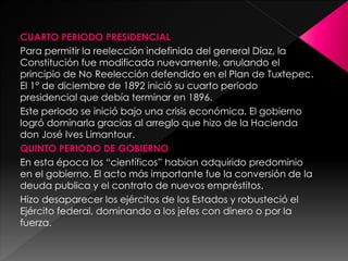 CUARTO PERIODO PRESIDENCIAL
Para permitir la reelección indefinida del general Díaz, la
Constitución fue modificada nuevamente, anulando el
principio de No Reelección defendido en el Plan de Tuxtepec.
El 1° de diciembre de 1892 inició su cuarto periodo
presidencial que debía terminar en 1896.
Este periodo se inició bajo una crisis económica. El gobierno
logró dominarla gracias al arreglo que hizo de la Hacienda
don José Ives Limantour.
QUINTO PERIODO DE GOBIERNO
En esta época los “científicos” habían adquirido predominio
en el gobierno. El acto más importante fue la conversión de la
deuda publica y el contrato de nuevos empréstitos.
Hizo desaparecer los ejércitos de los Estados y robusteció el
Ejército federal, dominando a los jefes con dinero o por la
fuerza.
 