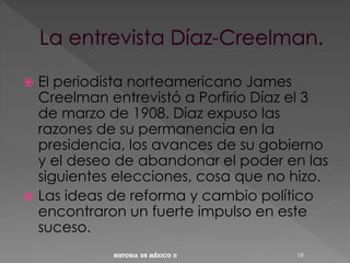  El periodista norteamericano James
Creelman entrevistó a Porfirio Díaz el 3
de marzo de 1908. Díaz expuso las
razones de su permanencia en la
presidencia, los avances de su gobierno
y el deseo de abandonar el poder en las
siguientes elecciones, cosa que no hizo.
 Las ideas de reforma y cambio político
encontraron un fuerte impulso en este
suceso.
18
 