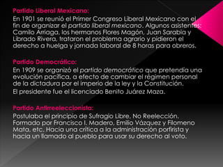 Partido Liberal Mexicano:
En 1901 se reunió el Primer Congreso Liberal Mexicano con el
fin de organizar el partido liberal mexicano. Algunos asistentes:
Camilo Arriaga, los hermanos Flores Magón, Juan Sarabia y
Librado Rivera, trataron el problema agrario y pidieron el
derecho a huelga y jornada laboral de 8 horas para obreros.
Partido Democrático:
En 1909 se organizó el partido democrático que pretendía una
evolución pacífica, a efecto de cambiar el régimen personal
de la dictadura por el imperio de la ley y la Constitución.
El presidente fue el licenciado Benito Juárez Maza.
Partido Antirreeleccionista:
Postulaba el principio de Sufragio Libre, No Reelección.
Formado por Francisco I. Madero, Emilio Vázquez y Filomeno
Mata, etc. Hacia una crítica a la administración porfirista y
hacia un llamado al pueblo para usar su derecho al voto.
 