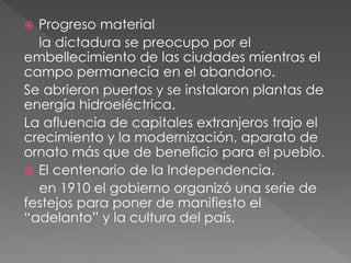  Progreso material
la dictadura se preocupo por el
embellecimiento de las ciudades mientras el
campo permanecía en el abandono.
Se abrieron puertos y se instalaron plantas de
energía hidroeléctrica.
La afluencia de capitales extranjeros trajo el
crecimiento y la modernización, aparato de
ornato más que de beneficio para el pueblo.
 El centenario de la Independencia.
en 1910 el gobierno organizó una serie de
festejos para poner de manifiesto el
“adelanto” y la cultura del país.
 