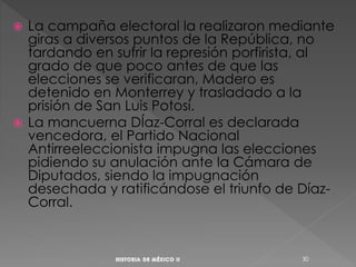  La campaña electoral la realizaron mediante
giras a diversos puntos de la República, no
tardando en sufrir la represión porfirista, al
grado de que poco antes de que las
elecciones se verificaran, Madero es
detenido en Monterrey y trasladado a la
prisión de San Luis Potosí.
 La mancuerna DÍaz-Corral es declarada
vencedora, el Partido Nacional
Antirreeleccionista impugna las elecciones
pidiendo su anulación ante la Cámara de
Diputados, siendo la impugnación
desechada y ratificándose el triunfo de Díaz-
Corral.
30
 
