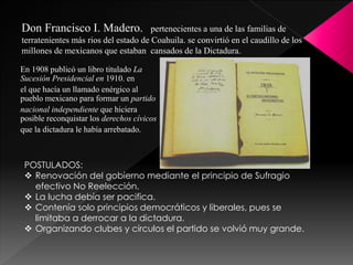 En 1908 publicó un libro titulado La
Sucesión Presidencial en 1910. en
el que hacía un llamado enérgico al
pueblo mexicano para formar un partido
nacional independiente que hiciera
posible reconquistar los derechos cívicos
que la dictadura le había arrebatado.
Don Francisco I. Madero. pertenecientes a una de las familias de
terratenientes más rios del estado de Coahuila. se convirtió en el caudillo de los
millones de mexicanos que estaban cansados de la Dictadura.
POSTULADOS:
 Renovación del gobierno mediante el principio de Sufragio
efectivo No Reelección.
 La lucha debía ser pacifica.
 Contenía solo principios democráticos y liberales, pues se
limitaba a derrocar a la dictadura.
 Organizando clubes y círculos el partido se volvió muy grande.
 