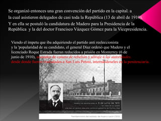 Se organizó entonces una gran convención del partido en la capital. a
la cual asistieron delegados de casi toda la República (13 de abril de 1910).
Y en ella se postuló la candidatura de Madero para la Presidencia de la
República y la del doctor Francisco Vázquez Gómez para la Vicepresidencia.
Viendo el ímpetu que iba adquiriendo el partido anti reeleccionista
y la 'popularidad de su candidato, el general Díaz ordenó que Madero y el
licenciado Roque Estrada fueran reducidos a prisión en Monterrey (6 de
junio de 1910), acusados de conato de rebelión y ultraje a las autoridades.
desde donde fueron trasladados a San Luis Potosí, internándoseles en la penitenciaría.
 