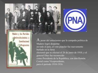 A pesar del entusiasmo que la campaña política de
Madero logró despertar
en todo el país, el voto popular fue nuevamente
burlado en la farsa
electoral que se efectuó el 26 de junio de 1910, y el
general Díaz fue reconocido
como Presidente de la República, con don Ramón
Corral como Vicepresidente,
para el periodo 1910-1916.
 