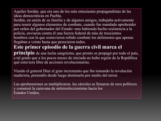 Aquiles Serdán. que era uno de los más entusiastas propagandistas de las
ideas democráticas en Puebla.
Serdán, en unión de su familia y de algunos amigos, trabajaba activamente
para reunir algunos elementos de combate, cuando fue mandado aprehender
por orden del gobernador del Estado: mas habiendo hecho resistencia a la
policía, enviaron contra él una fuerza federal de más de trescientos
hombres con la que sostuvieron reñido combate los defensores que apenas
llegaban a veinte hasta que perecieron todos.
Este primer episodio de la guerra civil marca el
principio de una lucha sangrienta, que pronto se propagó por todo el país,
a tal grado que a los pocos meses de iniciada no hubo región de la República
qué estuviera libre de acciones revolucionarias.
Viendo el general Díaz el gran incremento que iba tomando la revolución
maderista, pretendió desde luego dominarla por medio del terror.
Las aprehensiones se multiplicaron. las cárceles se llenaron de reos políticos
y comenzó la caravana de antirreeleccionistas hacia los
Estados Unidos.
 