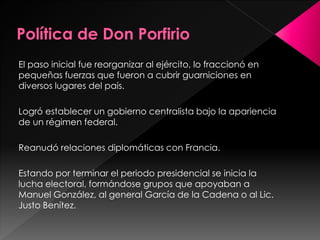 El paso inicial fue reorganizar al ejército, lo fraccionó en
pequeñas fuerzas que fueron a cubrir guarniciones en
diversos lugares del país.
Logró establecer un gobierno centralista bajo la apariencia
de un régimen federal.
Reanudó relaciones diplomáticas con Francia.
Estando por terminar el periodo presidencial se inicia la
lucha electoral, formándose grupos que apoyaban a
Manuel González, al general García de la Cadena o al Lic.
Justo Benítez.
 