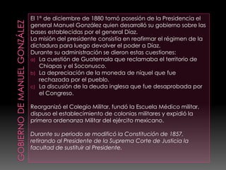 El 1° de diciembre de 1880 tomó posesión de la Presidencia el
general Manuel González quien desarrolló su gobierno sobre las
bases establecidas por el general Díaz.
La misión del presidente consistía en reafirmar el régimen de la
dictadura para luego devolver el poder a Díaz.
Durante su administración se dieron estas cuestiones:
a) La cuestión de Guatemala que reclamaba el territorio de
Chiapas y el Soconusco.
b) La depreciación de la moneda de níquel que fue
rechazada por el pueblo.
c) La discusión de la deuda inglesa que fue desaprobada por
el Congreso.
Reorganizó el Colegio Militar, fundó la Escuela Médico militar,
dispuso el establecimiento de colonias militares y expidió la
primera ordenanza Militar del ejército mexicano.
Durante su periodo se modificó la Constitución de 1857,
retirando al Presidente de la Suprema Corte de Justicia la
facultad de sustituir al Presidente.
 