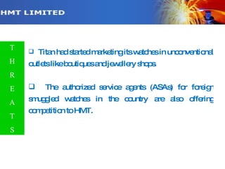 Contd… Titan had started marketing its watches in unconventional outlets like boutiques and jewellery shops. The authorized service agents (ASAs) for foreign smuggled watches in the country are also offering competition to HMT.  T H R E A T S 