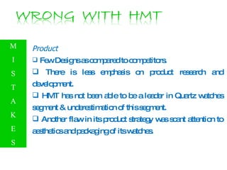 Product Few Designs as compared to competitors.  There is less emphasis on product research and development. HMT has not been able to be a leader in Quartz watches segment & underestimation of this segment. Another flaw in its product strategy was scant attention to aesthetics and packaging of its watches. M I S T A K E S 