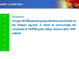 Promotion Though HMT’s advertising was distinctive and did cater to the lifestyle segment, it failed to communicate the uniqueness of HMT’s quartz design vis-à-vis other HMT watches . M I S T A K E S 