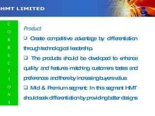 Product Create competitive advantage by differentiation through technological leadership. The products should be developed to enhance quality and features matching customers tastes and preferences  and there by increasing buyers value. Mid & Premium segment: In this segment HMT should seek differentiation by providing better designs C O R R E C T I O N S 