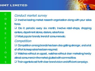 Conduct market survey Involve leading market research organization along with your sales force. Do it periodic every six month; Involve retail-shops, shopping centers, department stores, dealers, sales force. Most popular brands, trend of consumers etc. Competition Competition among brands has been also getting stronger, and a lot of effort to keep sales has been required. Watches without an appeal, watches without clear marketing hardly attract consumers in the market glutted with commodities. Train agents to set forth clear brand vision and efficient campaign. C O R R E C T I O N S 