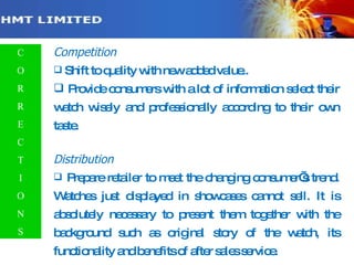 Competition Shift to quality with new added value.. Provide consumers with a lot of information select their watch wisely and professionally according to their own taste. Distribution Prepare retailer to meet the changing consumer’s trend. Watches just displayed in showcases cannot sell. It is absolutely necessary to present them together with the background such as original story of the watch, its functionality and benefits of after sales service. C O R R E C T I O N S 