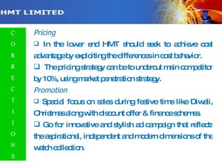 Contd… Pricing In the lower end HMT should seek to achieve cost advantage by exploiting the differences in cost behavior. The pricing strategy can be to undercut main competitor by 10%, using market penetration strategy. Promotion Special focus on sales during festive time like Diwali, Christmas along with discount offer & finance schemes. Go for innovative and stylish ad campaign that reflects the aspirational, independent and modern dimensions of the watch collection. C O R R E C T I I O N S 