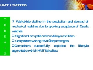 Worldwide decline in the production and demand of mechanical watches due to growing acceptance of Quartz watches. Significant competition from Allwyn and Titan. Competitors wooing HMT’s top managers. Competitors successfully exploited the lifestyle segmentation which HMT failed too.  T H R E A T S 