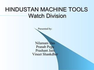 HINDUSTAN MACHINE TOOLS  Watch Division Presented by: Nilamani Das Pranab Pegu Prashant Jain Vineet Shankdher 