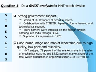 Question 1 :  Do a  SWOT analysis  for HMT watch division Strong government support. Vision of Pt. Jawahar Lal Nehru in 1960’s. Collaboration with CITIZEN, Japan for formal training and technological support. Entry barriers were imposed on the foreign brands  entering into India through FERA.  Supported its expansion in 1976. Good brand image and market leadership due to high quality, low price and reliability.   HMT enjoyed 71 percent of the market share in the sales of mechanical watches and 55.22 percent market share of the total watch production in organized sector  (as of year 1991-92) . S T R E N G T H S 