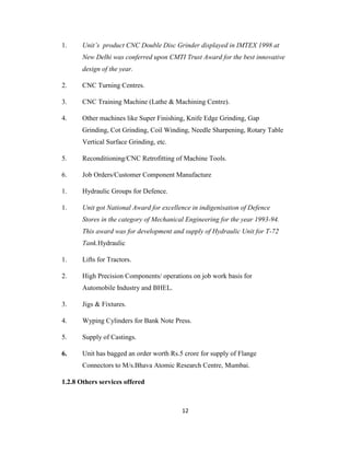 1.

Unit’s product CNC Double Disc Grinder displayed in IMTEX 1998 at
New Delhi was conferred upon CMTI Trust Award for the best innovative
design of the year.

2.

CNC Turning Centres.

3.

CNC Training Machine (Lathe & Machining Centre).

4.

Other machines like Super Finishing, Knife Edge Grinding, Gap
Grinding, Cot Grinding, Coil Winding, Needle Sharpening, Rotary Table
Vertical Surface Grinding, etc.

5.

Reconditioning/CNC Retrofitting of Machine Tools.

6.

Job Orders/Customer Component Manufacture

1.

Hydraulic Groups for Defence.

1.

Unit got National Award for excellence in indigenisation of Defence
Stores in the category of Mechanical Engineering for the year 1993-94.
This award was for development and supply of Hydraulic Unit for T-72
Tank.Hydraulic

1.

Lifts for Tractors.

2.

High Precision Components/ operations on job work basis for
Automobile Industry and BHEL.

3.

Jigs & Fixtures.

4.

Wyping Cylinders for Bank Note Press.

5.

Supply of Castings.

6.

Unit has bagged an order worth Rs.5 crore for supply of Flange
Connectors to M/s.Bhava Atomic Research Centre, Mumbai.

1.2.8 Others services offered

12

 