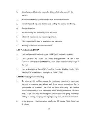1.

Manufactures of hydraulic groups for defence, hydraulic assembly for
tractors.

2.

Manufactures of high precision and critical items and assemblies.

3.

Manufactures of jigs and fixtures and tooling for various machinery.

4.

Supply of casting.

5.

Reconditioning and retrofitting of old machines.

6.

Chemical, mechanical and meteorological tests.

7.

Checking and calibration of instruments and machines.

8.

Training to outsiders /students/customers.

1.2.9 Participation to IMTEX
1.

Unit has been participating in every IMTEX with innovative products.

2.

Unit’s product CNC Double Disc Grinder displayed in IMTEX 1998 at New
Delhi was conferred upon CMTI Trust Award for the best innovative design of
the year.

3.

Unit is developing 6 Axes CNC Centreless Grinding Machine, Model GCL140 TG-CNC/610x305(6A) for display in IMTEX 2007.

1.2.10 Outsourcing/Subcontracting
1.

To win over the problems caused by continuous reduction in manpower,
increase in overhead expenditure and fierce market competition due to
globalization of economy,

the Unit has been strategizing

for inhouse

manufacture of only critical components and offloading sheet metal fabricated
parts, B & C class fully machined parts, special accessories group assemblies,
fettling of castings, scraping, making of packing cases, etc. to subcontractors.
2.

In the process 14 subcontractors locally and 15 outside Ajmer have been
developed.
13

 